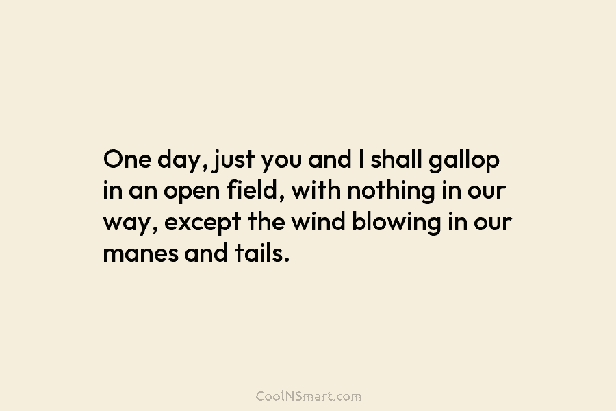 One day, just you and I shall gallop in an open field, with nothing in...