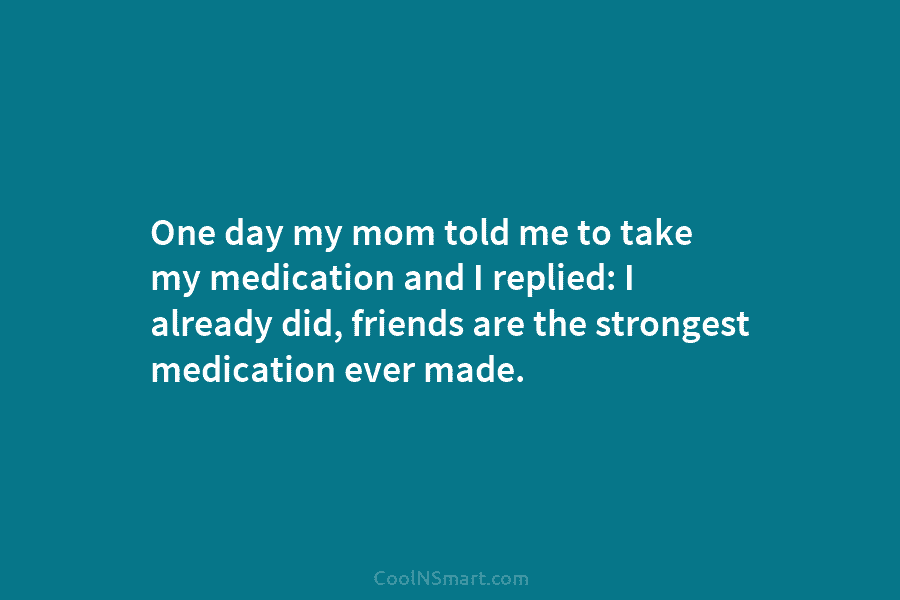 One day my mom told me to take my medication and I replied: I already...