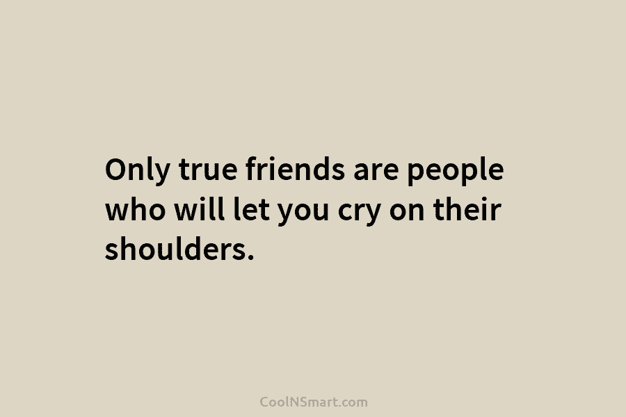 Only true friends are people who will let you cry on their shoulders.