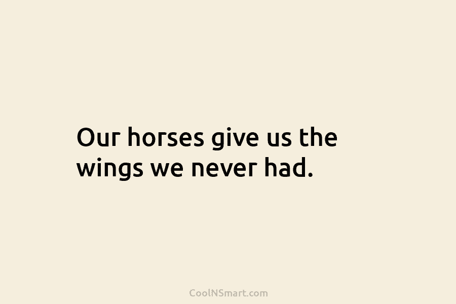 Our horses give us the wings we never had.