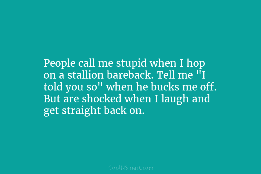 People call me stupid when I hop on a stallion bareback. Tell me “I told you so” when he bucks...