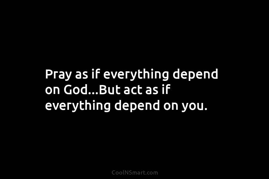 Pray as if everything depend on God…But act as if everything depend on you.
