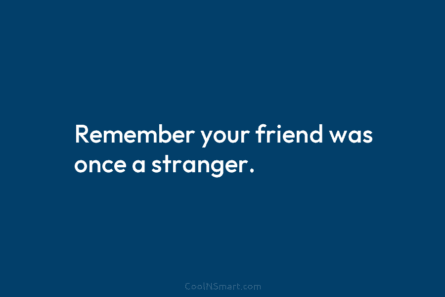 Remember your friend was once a stranger.