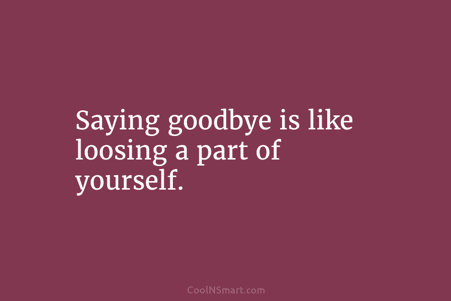 Saying goodbye is like loosing a part of yourself.