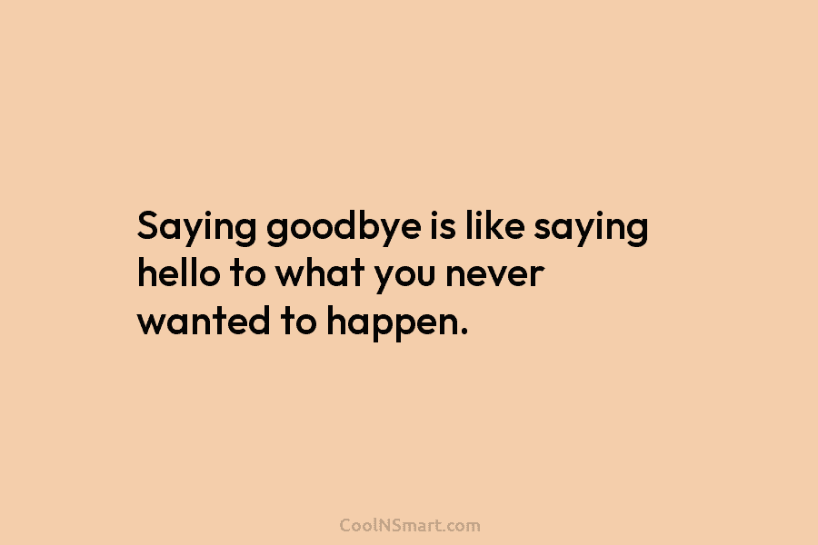 Saying goodbye is like saying hello to what you never wanted to happen.