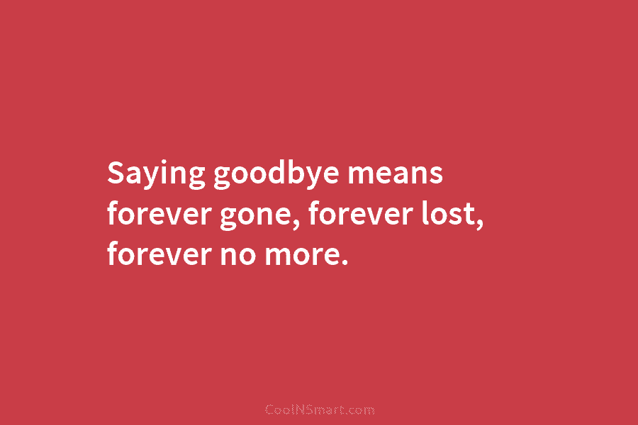 Saying goodbye means forever gone, forever lost, forever no more.
