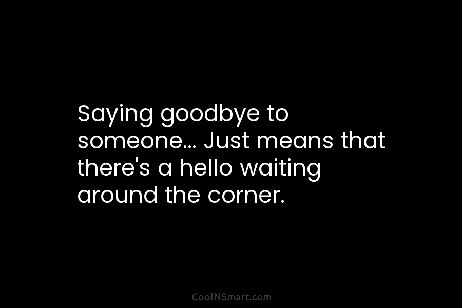 Saying goodbye to someone… Just means that there’s a hello waiting around the corner.