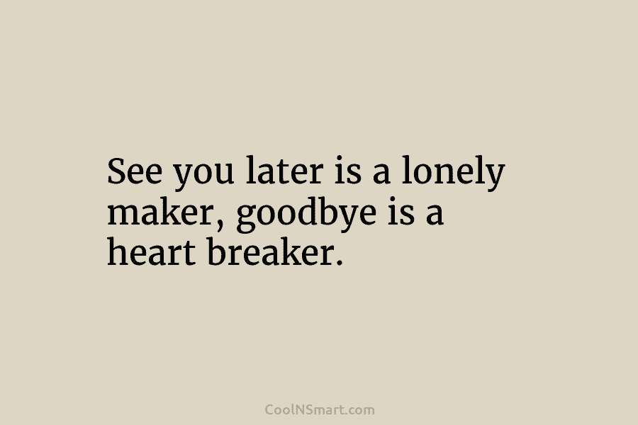 See you later is a lonely maker, goodbye is a heart breaker.