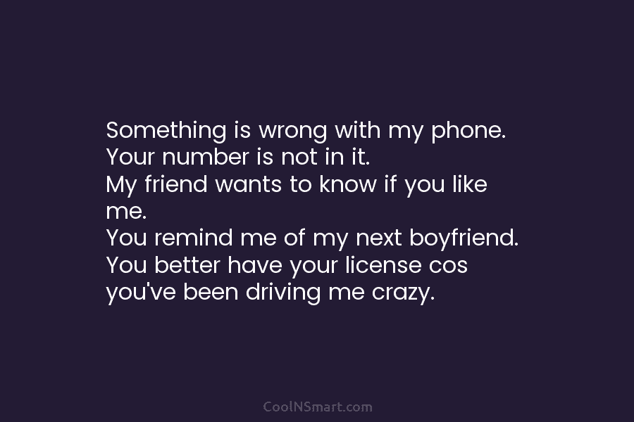 Something is wrong with my phone. Your number is not in it. My friend wants to know if you like...