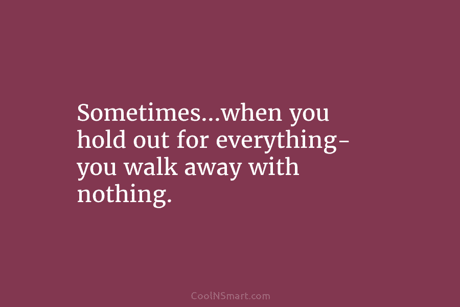 Sometimes…when you hold out for everything- you walk away with nothing.