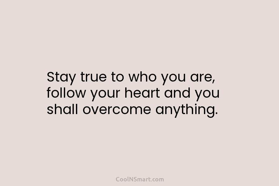Stay true to who you are, follow your heart and you shall overcome anything.