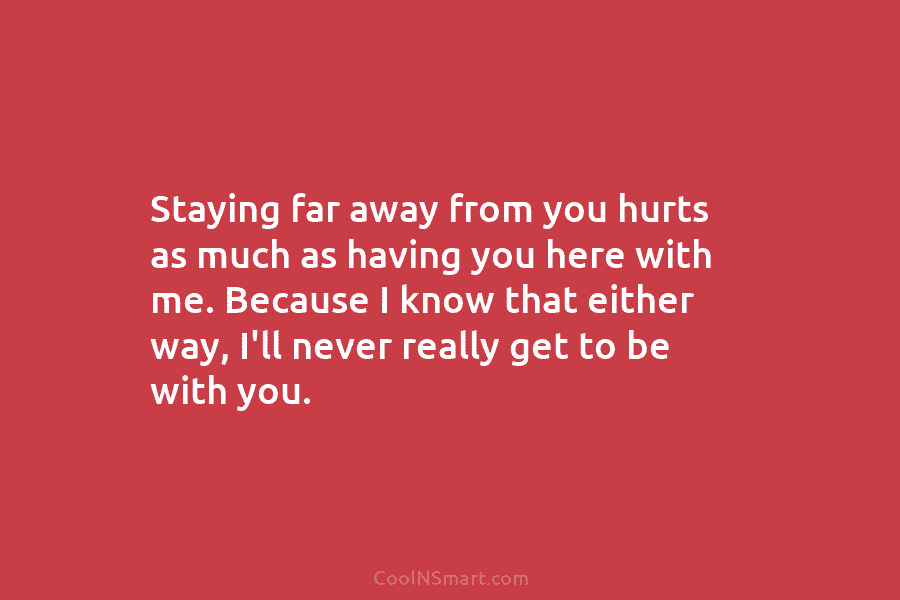 Staying far away from you hurts as much as having you here with me. Because...