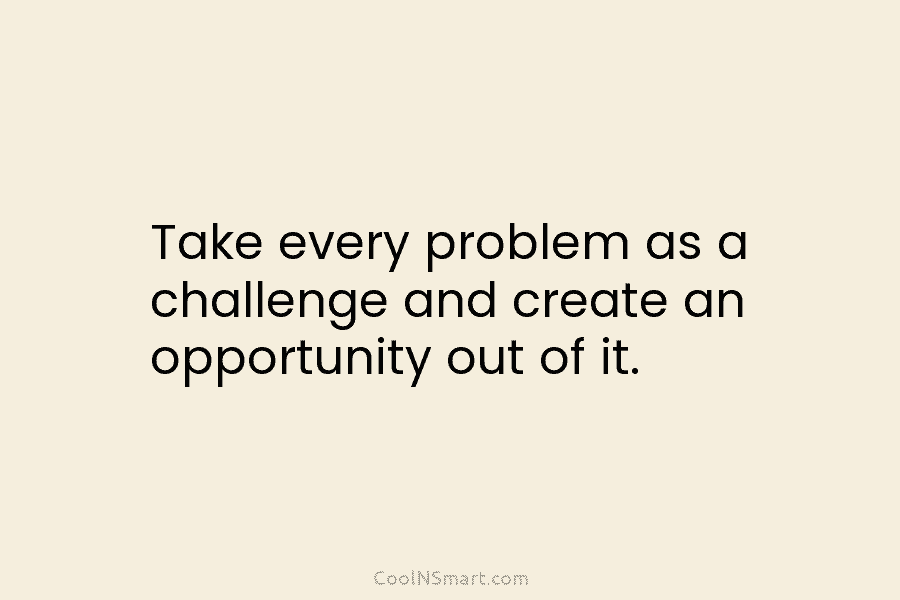 Take every problem as a challenge and create an opportunity out of it.