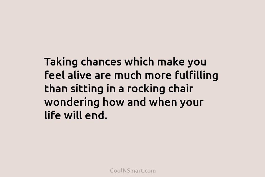 Taking chances which make you feel alive are much more fulfilling than sitting in a rocking chair wondering how and...
