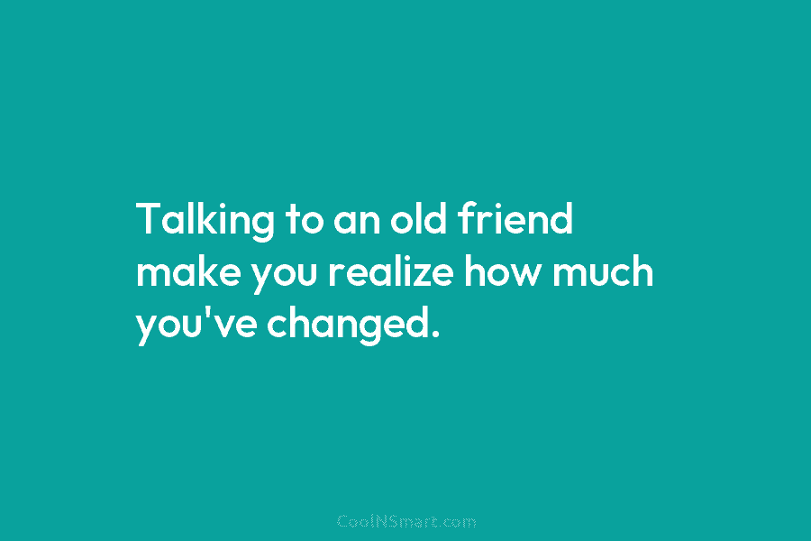 Talking to an old friend make you realize how much you’ve changed.