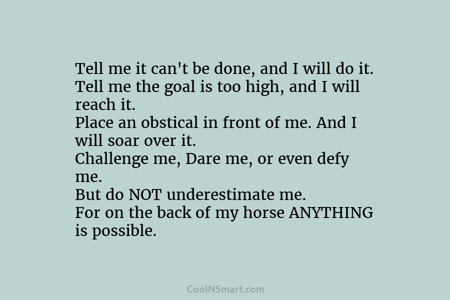 Tell me it can’t be done, and I will do it. Tell me the goal is too high, and I...