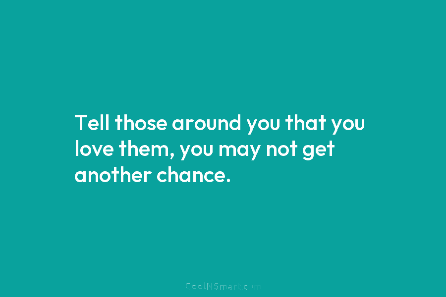 Tell those around you that you love them, you may not get another chance.
