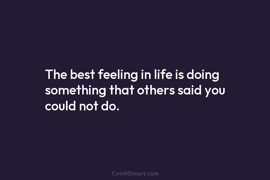 The best feeling in life is doing something that others said you could not do.