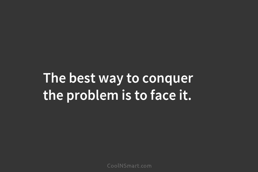 The best way to conquer the problem is to face it.