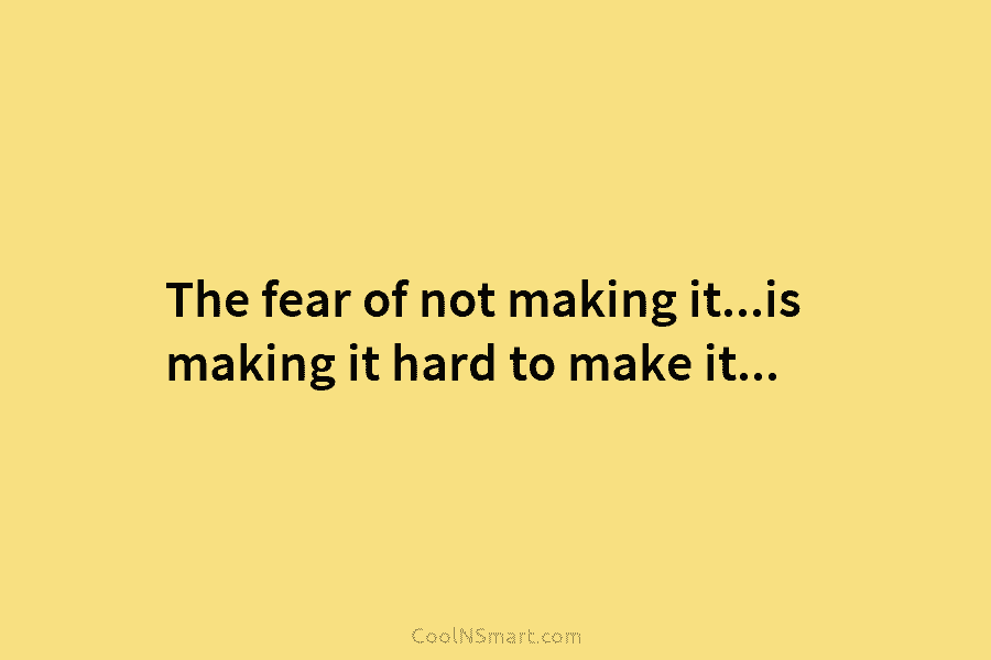 The fear of not making it…is making it hard to make it…