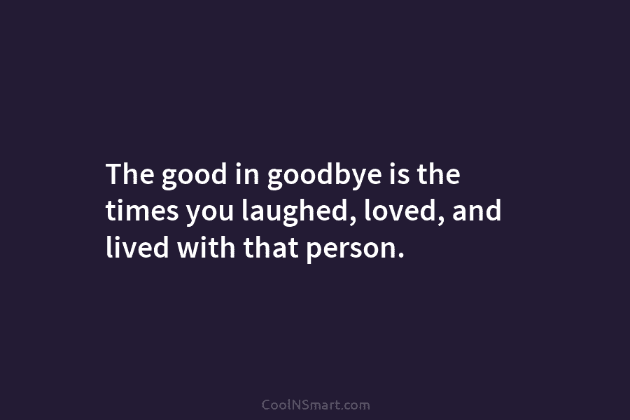 The good in goodbye is the times you laughed, loved, and lived with that person.