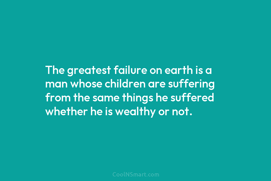 The greatest failure on earth is a man whose children are suffering from the same...