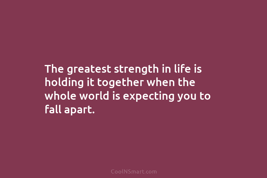 The greatest strength in life is holding it together when the whole world is expecting you to fall apart.