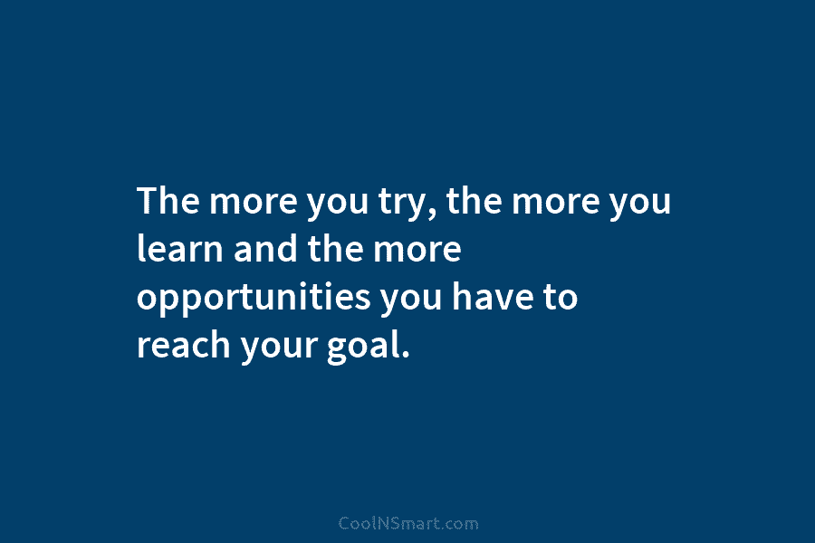 The more you try, the more you learn and the more opportunities you have to reach your goal.