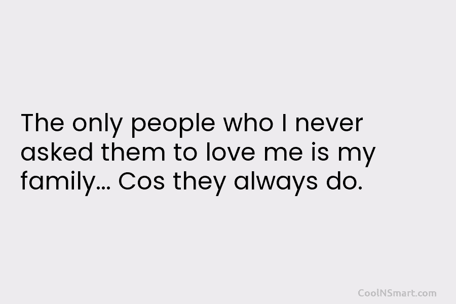 The only people who I never asked them to love me is my family… Cos they always do.