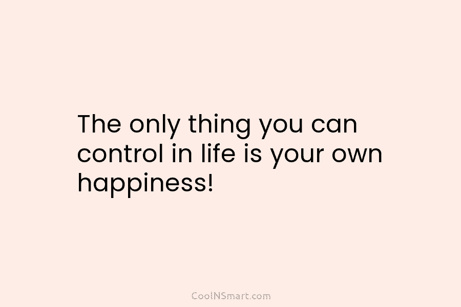 The only thing you can control in life is your own happiness!