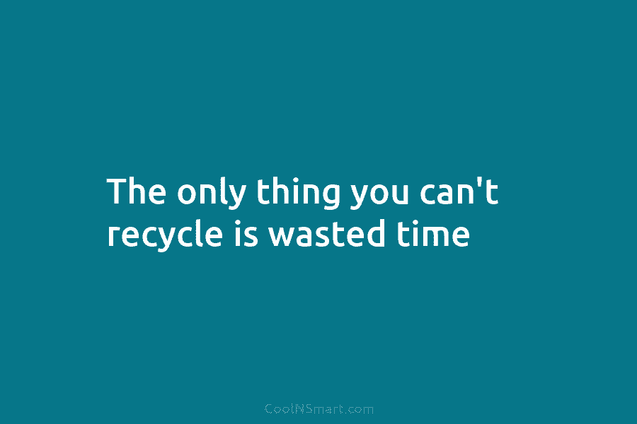 The only thing you can’t recycle is wasted time