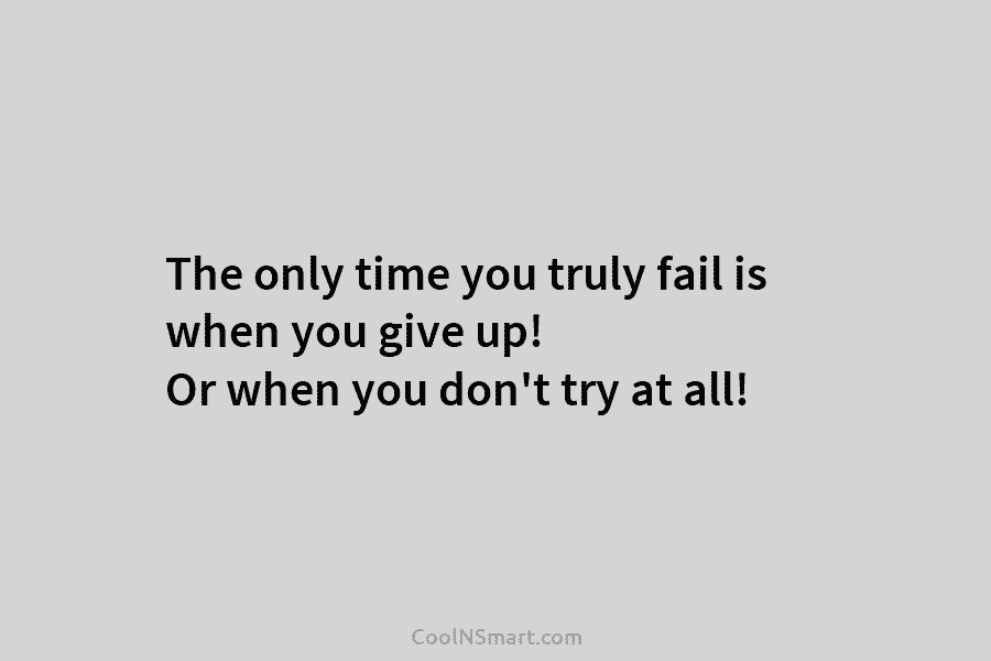 The only time you truly fail is when you give up! Or when you don’t try at all!