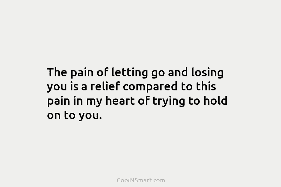 The pain of letting go and losing you is a relief compared to this pain...