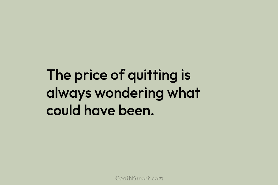 The price of quitting is always wondering what could have been.