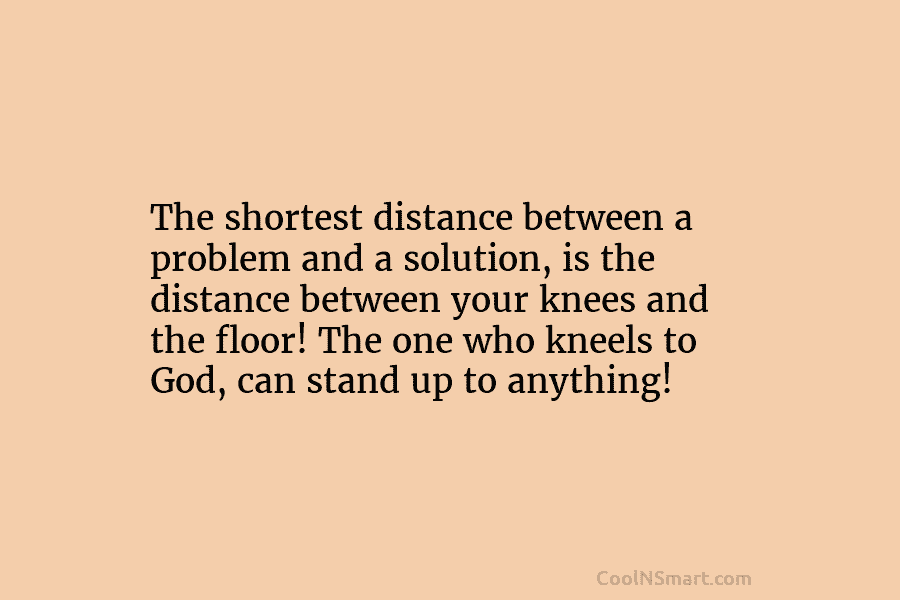 The shortest distance between a problem and a solution, is the distance between your knees and the floor! The one...