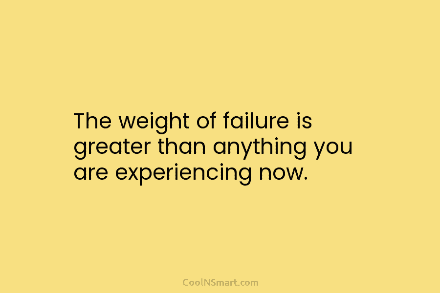 The weight of failure is greater than anything you are experiencing now.