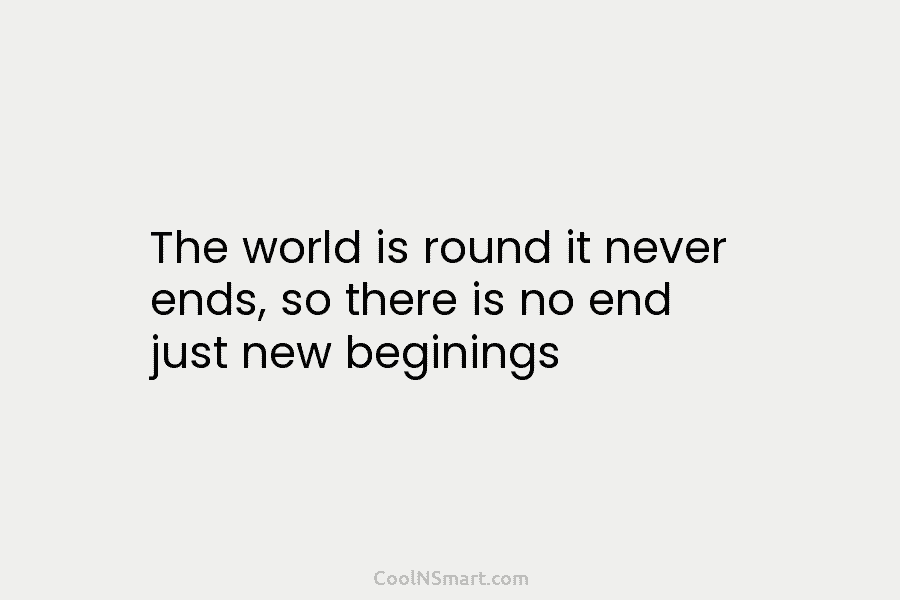 The world is round it never ends, so there is no end just new beginnings.