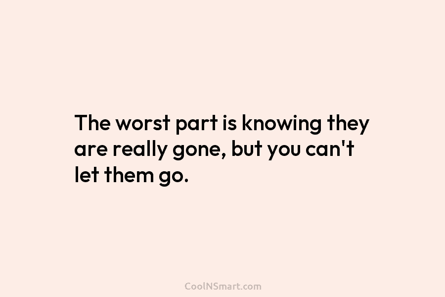 The worst part is knowing they are really gone, but you can’t let them go.