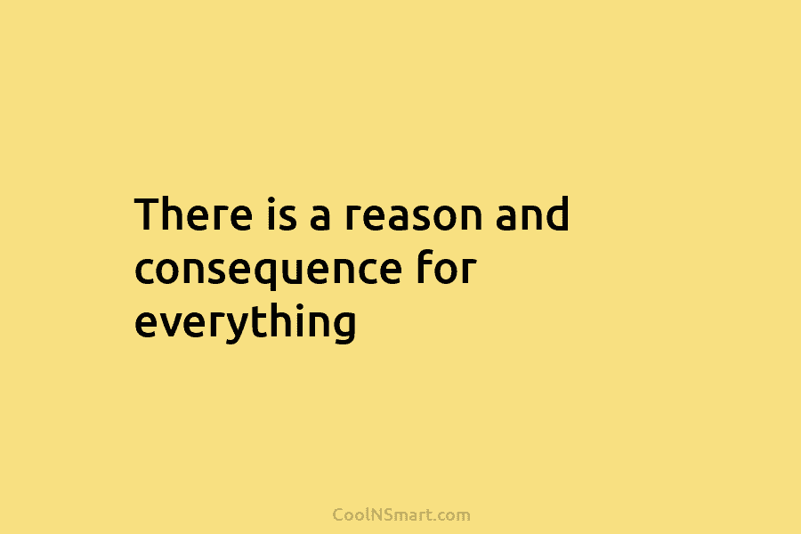 There is a reason and consequence for everything