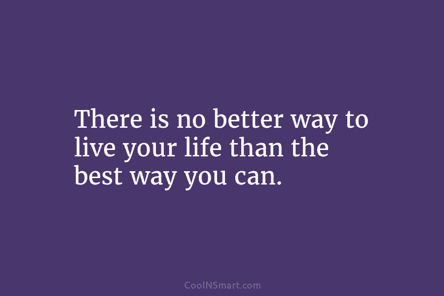 There is no better way to live your life than the best way you can.