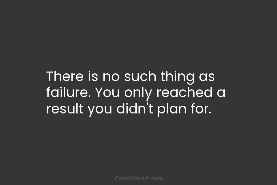 There is no such thing as failure. You only reached a result you didn’t plan...