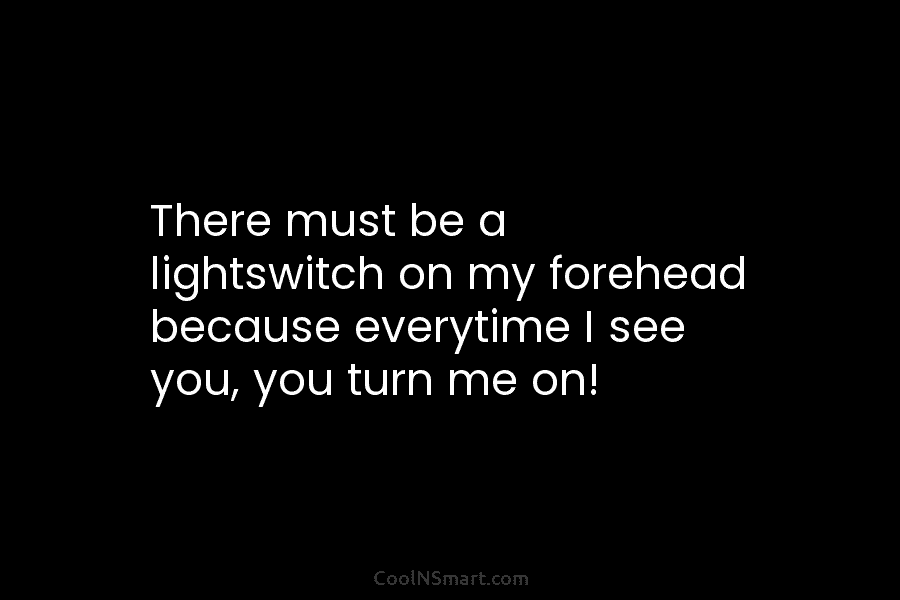There must be a lightswitch on my forehead because everytime I see you, you turn me on!