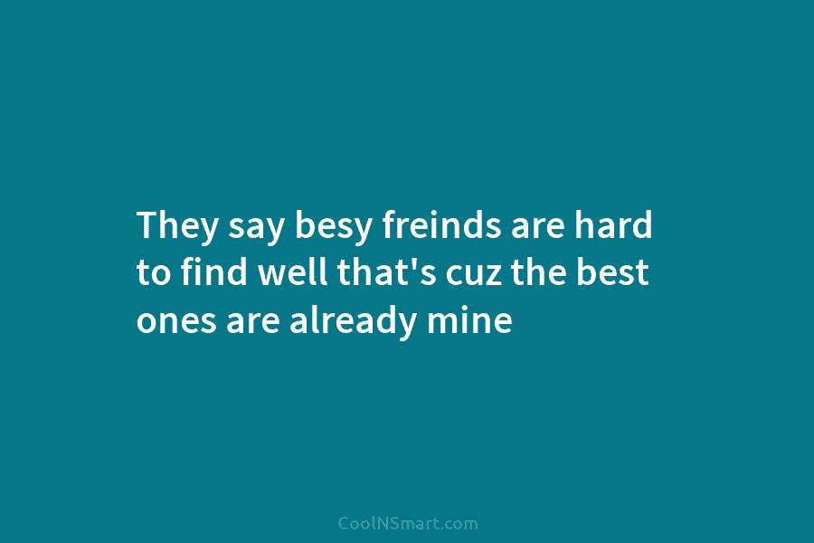 They say besy freinds are hard to find well that’s cuz the best ones are...