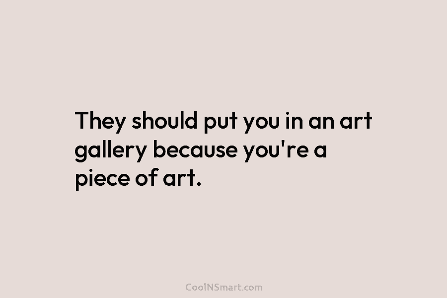 They should put you in an art gallery because you’re a piece of art.