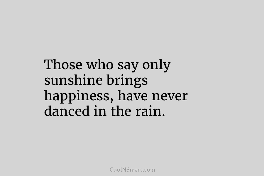 Those who say only sunshine brings happiness, have never danced in the rain.