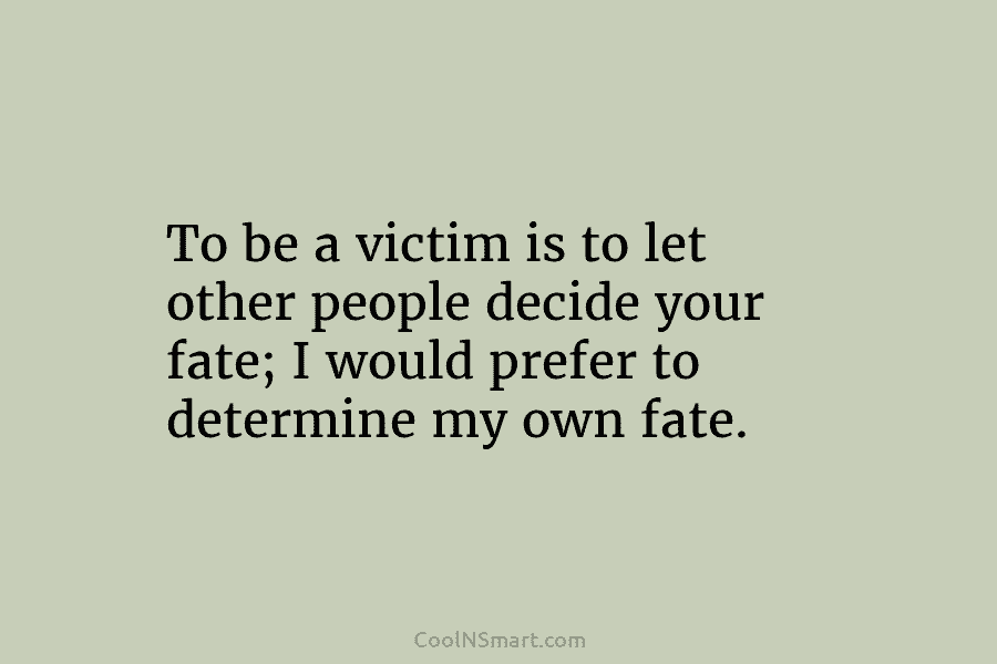To be a victim is to let other people decide your fate; I would prefer to determine my own fate.