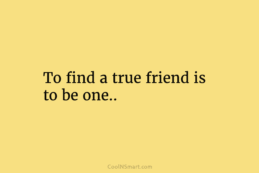 To find a true friend is to be one..