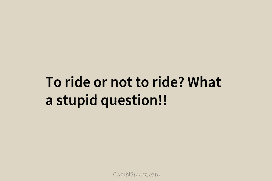 To ride or not to ride? What a stupid question!!