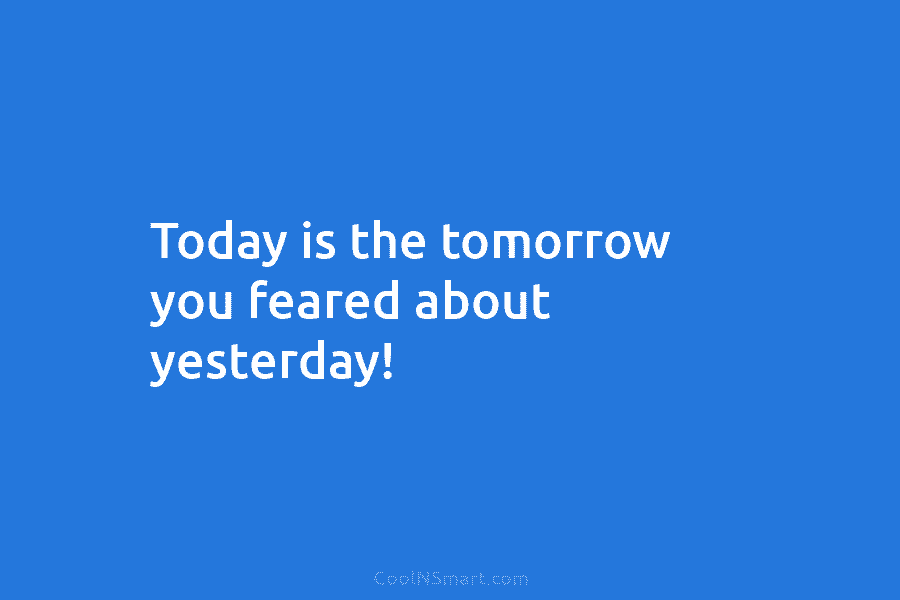 Today is the tomorrow you feared about yesterday!