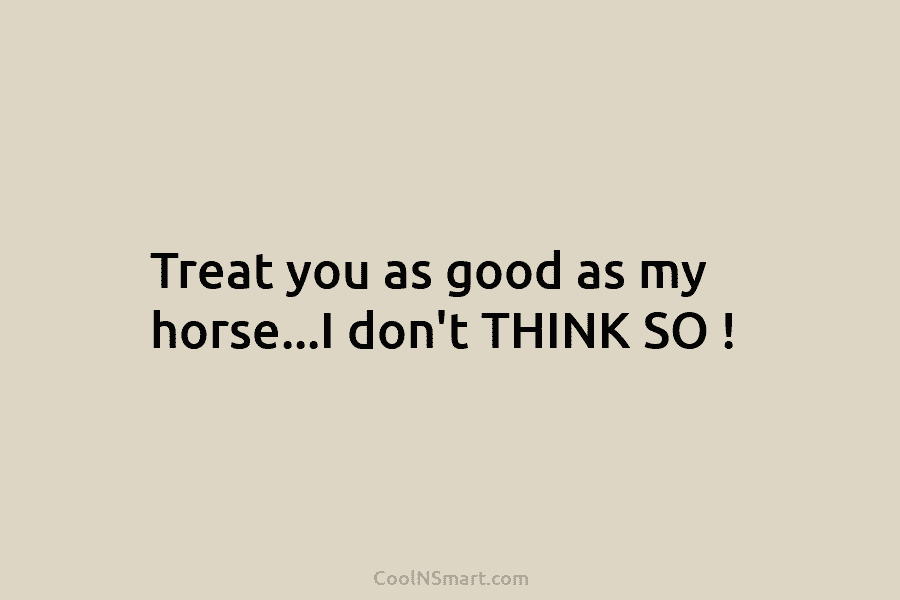 Treat you as good as my horse…I don’t THINK SO !
